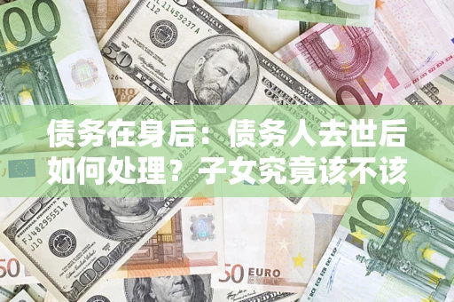 武汉债务在身后：债务人去世后如何处理？子女究竟该不该还钱？