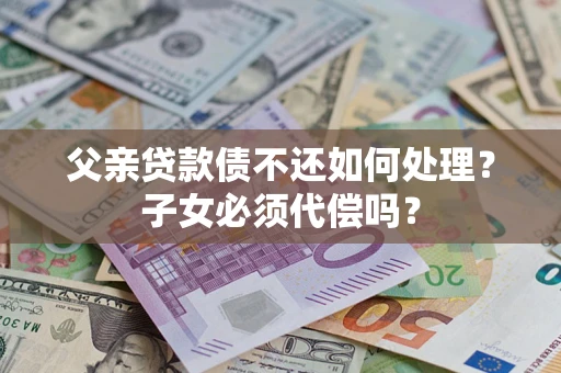 武汉父亲贷款债不还如何处理？子女必须代偿吗？
