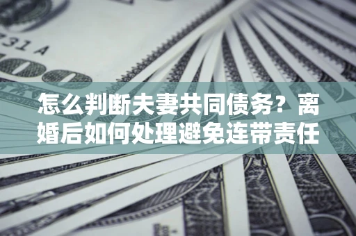 武汉怎么判断夫妻共同债务？离婚后如何处理避免连带责任？